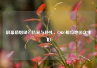 屏幕硝烟里的热爱与挣扎，CSGO排位地图众生相