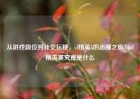 从游戏段位到社交玩梗，cf精英5的出圈之旅与cf精英赛究竟是什么