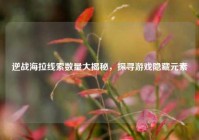 逆战海拉线索数量大揭秘，探寻游戏隐藏元素