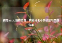 探寻NBA大前锋传奇，历史排名中的较量与荣耀传承
