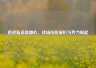 逆战新英雄邵心，战场技能解析与势力崛起