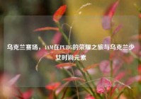 乌克兰赛场，4AM在PUBG的荣耀之旅与乌克兰少女时尚元素