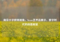 南京小学教师视角，Steam艺术品展示，数字时代的创意殿堂