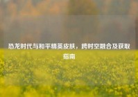恐龙时代与和平精英皮肤，跨时空融合及获取指南