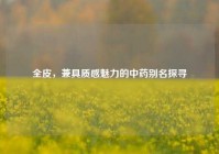 全皮，兼具质感魅力的中药别名探寻