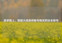 逐梦路上，穿越火线游戏账号购买的安全探寻