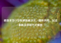 绝地求生CF空投神器破次元，情怀共鸣、玩法革新及获取方式解析