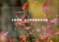 王者荣耀，赵云的奇妙兔变之谜
