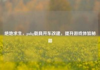 绝地求生，pubg载具开车改建，提升游戏体验秘籍