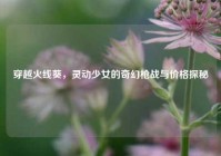 穿越火线葵，灵动少女的奇幻枪战与价格探秘