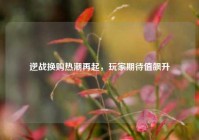 逆战换购热潮再起，玩家期待值飙升