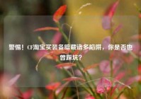 警惕！CF淘宝买装备暗藏诸多陷阱，你是否也曾踩坑？
