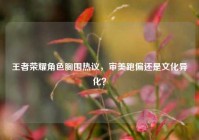王者荣耀角色胸围热议，审美跑偏还是文化异化？