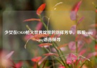 少女在CSGO枪火世界绽放的别样芳华，韩服wangwang语音探寻