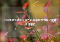 CSGO成显卡危机元凶？这款老游戏为何让硬件不堪重负