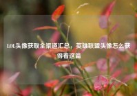 LOL头像获取全渠道汇总，英雄联盟头像怎么获得看这篇