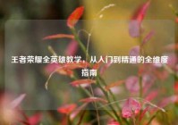 王者荣耀全英雄教学，从入门到精通的全维度指南