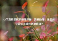 CF手游明星玩家矩阵探秘，跨界助阵、深度共生背后有哪些明星直播？