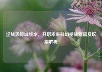 逆战天际城版本，开启未来科幻枪战新篇及区别解析