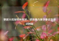 穿越火线加特林炼狱，战场暴力美学象征及活动网址