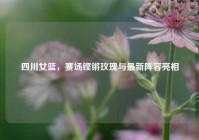 四川女篮，赛场铿锵玫瑰与最新阵容亮相