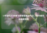 CF手游左右视角卡顿缓慢解决方法，提升操作流畅度指南