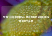 警惕CF手游租号网站，便利背后的风险陷阱与所谓大全乱象
