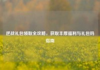 逆战礼包领取全攻略，获取丰厚福利与礼包码指南