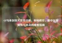 CF马来剑毁灭宣传动画，帧帧燃炸，戳中玩家情怀与爽点的观看指南