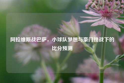 阿拉维斯战巴萨,小球队梦想与豪门挑战下的比分预测