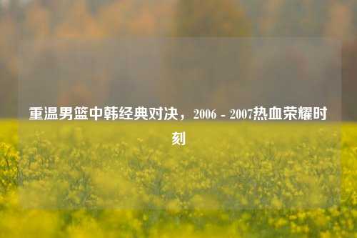 重温男篮中韩经典对决，2006 - 2007热血荣耀时刻