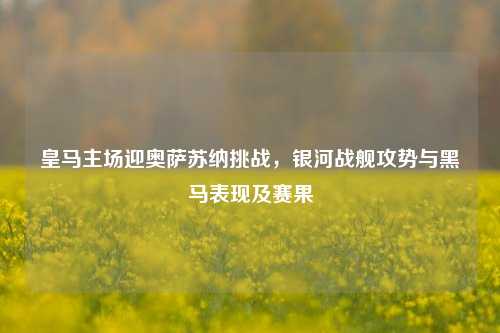 皇马主场迎奥萨苏纳挑战，银河战舰攻势与黑马表现及赛果