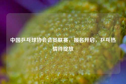 中国乒乓球协会会员联赛,报名开启,乒乓热情待绽放