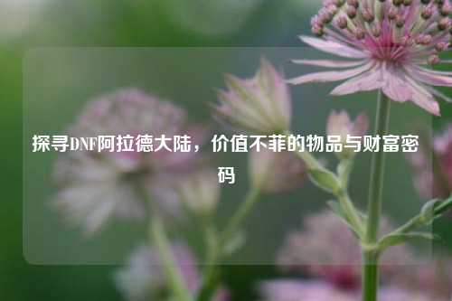 探寻DNF阿拉德大陆,价值不菲的物品与财富密码