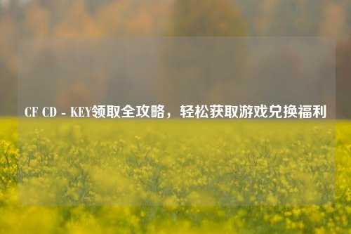 CF CD - KEY领取全攻略,轻松获取游戏兑换福利