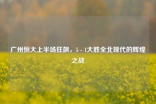 广州恒大上半场狂飙,5 - 1大胜全北现代的辉煌之战