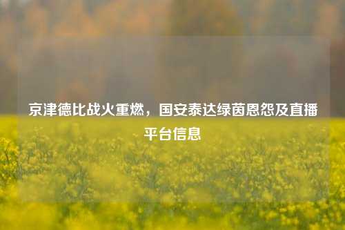 京津德比战火重燃,国安泰达绿茵恩怨及直播平台信息