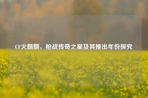 CF火麒麟,枪战传奇之星及其推出年份探究
