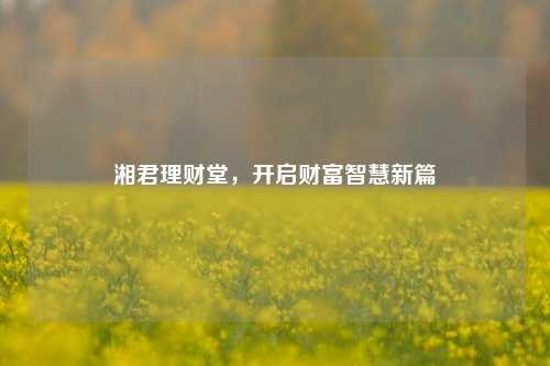 湘君理财堂,开启财富智慧新篇
