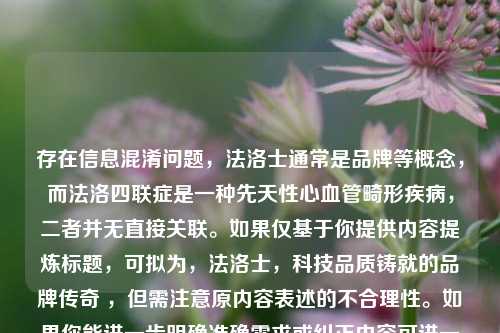 存在信息混淆问题,法洛士通常是品牌等概念,而法洛四联症是一种先天性心血管畸形疾病,二者并无直接关联。如果仅基于你提供内容提炼标题,可拟为,法洛士,科技品质铸就的品牌传奇 ,但需注意原内容表述的不合理性。如果你能进一步明确准确需求或纠正内容可进一步优化。