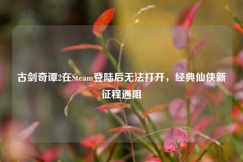 古剑奇谭2在Steam登陆后无法打开,经典仙侠新征程遇阻