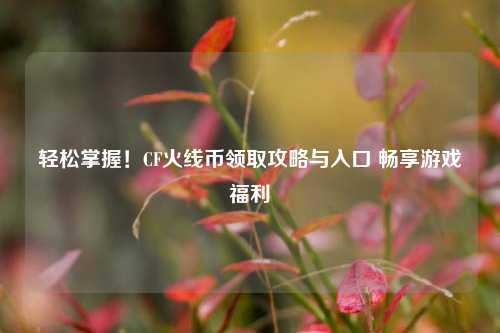 轻松掌握!CF火线币领取攻略与入口 畅享游戏福利