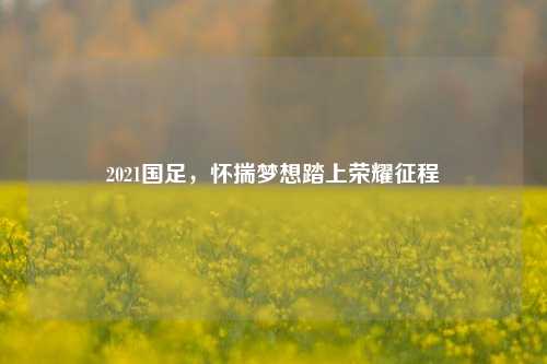 2021国足,怀揣梦想踏上荣耀征程