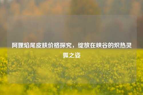阿狸焰尾皮肤价格探究,绽放在峡谷的炽热灵狐之姿