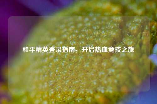 和平精英登录指南,开启热血竞技之旅