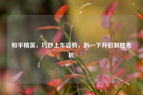 和平精英,巧妙上车姿势,趴一下开启制胜先机