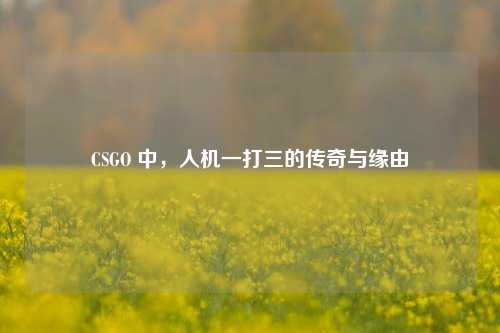 CSGO 中,人机一打三的传奇与缘由
