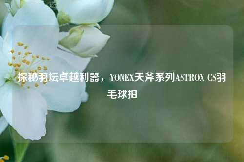 探秘羽坛卓越利器,YONEX天斧系列ASTROX CS羽毛球拍