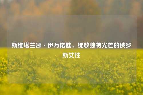 斯维塔兰娜·伊万诺娃,绽放独特光芒的俄罗斯女性