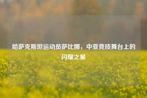 哈萨克斯坦运动员萨比娜,中亚竞技舞台上的闪耀之星